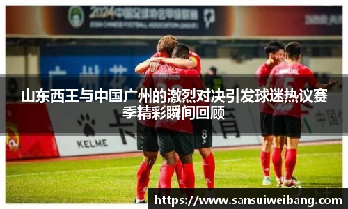 山东西王与中国广州的激烈对决引发球迷热议赛季精彩瞬间回顾